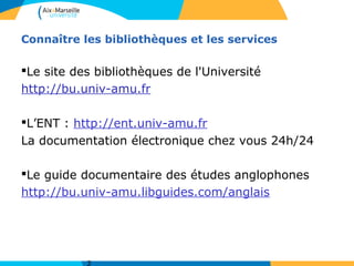 Connaître les bibliothèques et les services
§Le site des bibliothèques de l'Université
http://bu.univ-amu.fr
§L’ENT : http://ent.univ-amu.fr
La documentation électronique chez vous 24h/24
§Le guide documentaire des études anglophones
http://bu.univ-amu.libguides.com/anglais
 