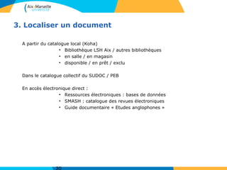3. Localiser un document
A partir du catalogue local (Koha)
• Bibliothèque LSH Aix / autres bibliothèques
• en salle / en magasin
• disponible / en prêt / exclu
Dans le catalogue collectif du SUDOC / PEB
En accès électronique direct :
• Ressources électroniques : bases de données
• SMASH : catalogue des revues électroniques
• Guide documentaire « Etudes anglophones »
 