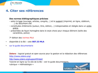 4. Citer ses références
Des normes bibliographiques précises
- selon le type (ouvrage, articles, congrès,…) et le support (imprimé, en ligne, cédérom,
…) du document cité
- constituées d'éléments (auteur, titre, édition,…) indispensables et rédigés dans un ordre
précis
- présentées de façon homogène dans le style choisi pour chaque élément (taille des
caractères, police)
7e édition des normes MLA
●
disponible à la BU : cote 007.23 MLA
●
sur le guide documentaire
Zotero : logiciel gratuit et open source pour la gestion et la rédaction des références
http://www.zotero.org/
http://www.zotero.org/support/fr/start
Tutoriel en ligne sur le site de la BU : voir le guide documentaire,
rubrique « méthodologie »
 