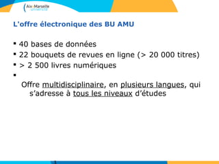 L'offre électronique des BU AMU
§ 40 bases de données
§ 22 bouquets de revues en ligne (> 20 000 titres)
§ > 2 500 livres numériques
§
Offre multidisciplinaire, en plusieurs langues, qui
s’adresse à tous les niveaux d’études
 