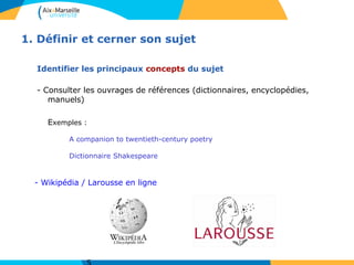 1. Définir et cerner son sujet
Identifier les principaux concepts du sujet
- Consulter les ouvrages de références (dictionnaires, encyclopédies,
manuels)
Exemples :
A companion to twentieth-century poetry
Dictionnaire Shakespeare
- Wikipédia / Larousse en ligne
 