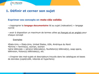 1. Définir et cerner son sujet
Exprimer ces concepts en mots-clés validés
- s'approprier le langage documentaire lié au sujet (indexation) = langage
normé
- avoir à disposition un maximum de termes utiles en français et en anglais pour
chaque concept
Exemples
●
Etats-Unis = Etats-Unis, United States, USA, Amérique du Nord
●
femme = femme(s), woman, women
●
série télévisée = série(s) télévisée(s), feuilleton(s) télévisé(s), soap opera,
télévision, fiction(s) télévisée(s), etc.
- s’inspirer des mot-sujets et descripteurs trouvés dans les catalogues et bases
de données (copié/collé, rebonds et hyperliens)
 