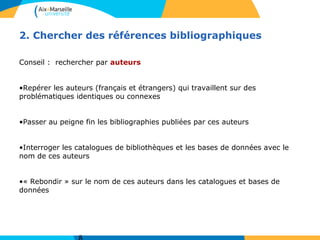 2. Chercher des références bibliographiques
Conseil : rechercher par auteurs
•Repérer les auteurs (français et étrangers) qui travaillent sur des
problématiques identiques ou connexes
•Passer au peigne fin les bibliographies publiées par ces auteurs
•Interroger les catalogues de bibliothèques et les bases de données avec le
nom de ces auteurs
•« Rebondir » sur le nom de ces auteurs dans les catalogues et bases de
données
 