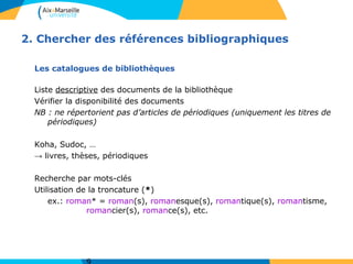 2. Chercher des références bibliographiques
Les catalogues de bibliothèques
Liste descriptive des documents de la bibliothèque
Vérifier la disponibilité des documents
NB : ne répertorient pas d’articles de périodiques (uniquement les titres de
périodiques)
Koha, Sudoc, …
→ livres, thèses, périodiques
Recherche par mots-clés
Utilisation de la troncature (*)
ex.: roman* = roman(s), romanesque(s), romantique(s), romantisme,
romancier(s), romance(s), etc.
 