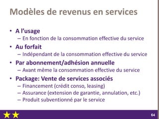 dimanche 22 octobre 2017
6464
Modèles de revenus en services
• A l’usage
– En fonction de la consommation effective du service
• Au forfait
– Indépendant de la consommation effective du service
• Par abonnement/adhésion annuelle
– Avant même la consommation effective du service
• Package: Vente de services associés
– Financement (crédit conso, leasing)
– Assurance (extension de garantie, annulation, etc.)
– Produit subventionné par le service
 