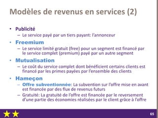 dimanche 22 octobre 2017
6565
Modèles de revenus en services (2)
• Publicité
– Le service payé par un tiers payant: l’annonceur
• Freemium
– Le service limité gratuit (free) pour un segment est financé par
le service complet (premium) payé par un autre segment
• Mutualisation
– Le coût du service complet dont bénéficient certains clients est
financé par les primes payées par l’ensemble des clients
• Hameçon
– Offre subventionnée: La subvention sur l’offre mise en avant
est financée par des flux de revenus futurs
– Gratuité: La gratuité de l’offre est financée par le reversement
d’une partie des économies réalisées par le client grâce à l’offre
 