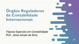 Órgãos Reguladores
da Contabilidade
Internacionais
Tópicos Especiais em Contabilidade
Prof. Jonas Ismael da Silva
 