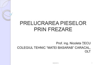 PRELUCRAREA PIESELOR
     PRIN FREZARE

                     Prof. ing. Nicoleta ŢECU
COLEGIUL TEHNIC “MATEI BASARAB” CARACAL,
                                          OLT


                     6/6/2012                   1
 