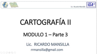 CARTOGRAFÍA II
Lic. RICARDO MANSILLA
rrmansilla@gmail.com
MODULO 1 – Parte 3
 