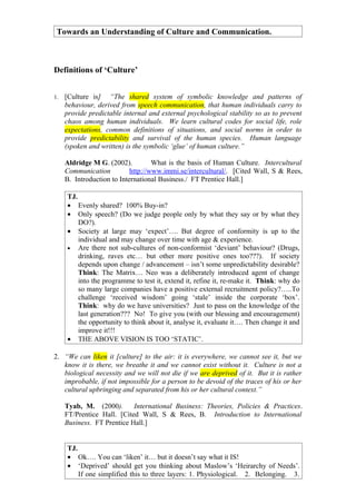 Towards an Understanding of Culture and Communication.



Definitions of ‘Culture’


1.   [Culture is] “The shared system of symbolic knowledge and patterns of
     behaviour, derived from speech communication, that human individuals carry to
     provide predictable internal and external psychological stability so as to prevent
     chaos among human individuals. We learn cultural codes for social life, role
     expectations, common definitions of situations, and social norms in order to
     provide predictability and survival of the human species. Human language
     (spoken and written) is the symbolic ‘glue’ of human culture.”

     Aldridge M G. (2002).          What is the basis of Human Culture. Intercultural
     Communication          http://www.immi.se/intercultural/. [Cited Wall, S & Rees,
     B. Introduction to International Business./ FT Prentice Hall.]

     TJ.
     • Evenly shared? 100% Buy-in?
     • Only speech? (Do we judge people only by what they say or by what they
         DO?).
     • Society at large may ‘expect’…. But degree of conformity is up to the
         individual and may change over time with age & experience.
     • Are there not sub-cultures of non-conformist ‘deviant’ behaviour? (Drugs,
         drinking, raves etc… but other more positive ones too???). If society
         depends upon change / advancement – isn’t some unpredictability desirable?
         Think: The Matrix… Neo was a deliberately introduced agent of change
         into the programme to test it, extend it, refine it, re-make it. Think: why do
         so many large companies have a positive external recruitment policy?…..To
         challenge ‘received wisdom’ going ‘stale’ inside the corporate ‘box’.
         Think: why do we have universities? Just to pass on the knowledge of the
         last generation??? No! To give you (with our blessing and encouragement)
         the opportunity to think about it, analyse it, evaluate it…. Then change it and
         improve it!!!
     • THE ABOVE VISION IS TOO ‘STATIC’.

2. “We can liken it [culture] to the air: it is everywhere, we cannot see it, but we
   know it is there, we breathe it and we cannot exist without it. Culture is not a
   biological necessity and we will not die if we are deprived of it. But it is rather
   improbable, if not impossible for a person to be devoid of the traces of his or her
   cultural upbringing and separated from his or her cultural context.”

     Tyab, M. (2000).       International Business: Theories, Policies & Practices.
     FT/Prentice Hall. [Cited Wall, S & Rees, B. Introduction to International
     Business. FT Prentice Hall.]


     TJ.
     • Ok…. You can ‘liken’ it… but it doesn’t say what it IS!
     • ‘Deprived’ should get you thinking about Maslow’s ‘Heirarchy of Needs’.
         If one simplified this to three layers: 1. Physiological. 2. Belonging. 3.
 