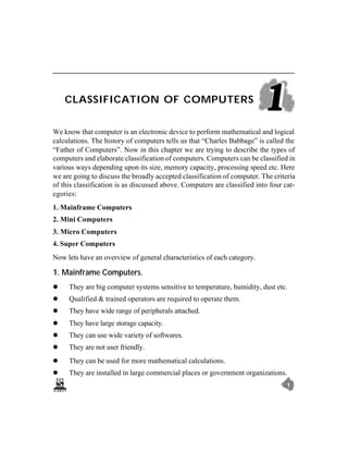 CLASSIFICATION OF COMPUTERS


We know that computer is an electronic device to perform mathematical and logical
calculations. The history of computers tells us that “Charles Babbage” is called the
“Father of Computers”. Now in this chapter we are trying to describe the types of
computers and elaborate classification of computers. Computers can be classified in
various ways depending upon its size, memory capacity, processing speed etc. Here
we are going to discuss the broadly accepted classification of computer. The criteria
of this classification is as discussed above. Computers are classified into four cat-
egories:
1. Mainframe Computers
2. Mini Computers
3. Micro Computers
4. Super Computers
Now lets have an overview of general characteristics of each category.

1. Mainframe Computers.
l    They are big computer systems sensitive to temperature, humidity, dust etc.
l    Qualified & trained operators are required to operate them.
l    They have wide range of peripherals attached.
l    They have large storage capacity.
l    They can use wide variety of softwares.
l    They are not user friendly.
l    They can be used for more mathematical calculations.
l    They are installed in large commercial places or government organizations.
                                                                                  1
 