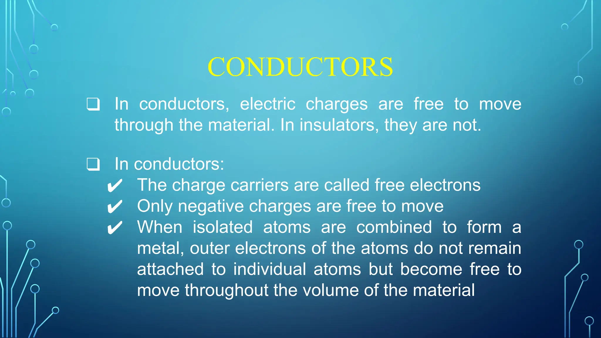 CONDUCTORS
❑ In conductors, electric charges are free to move
through the material. In insulators, they are not.
❑ In conductors:
✔ The charge carriers are called free electrons
✔ Only negative charges are free to move
✔ When isolated atoms are combined to form a
metal, outer electrons of the atoms do not remain
attached to individual atoms but become free to
move throughout the volume of the material
 