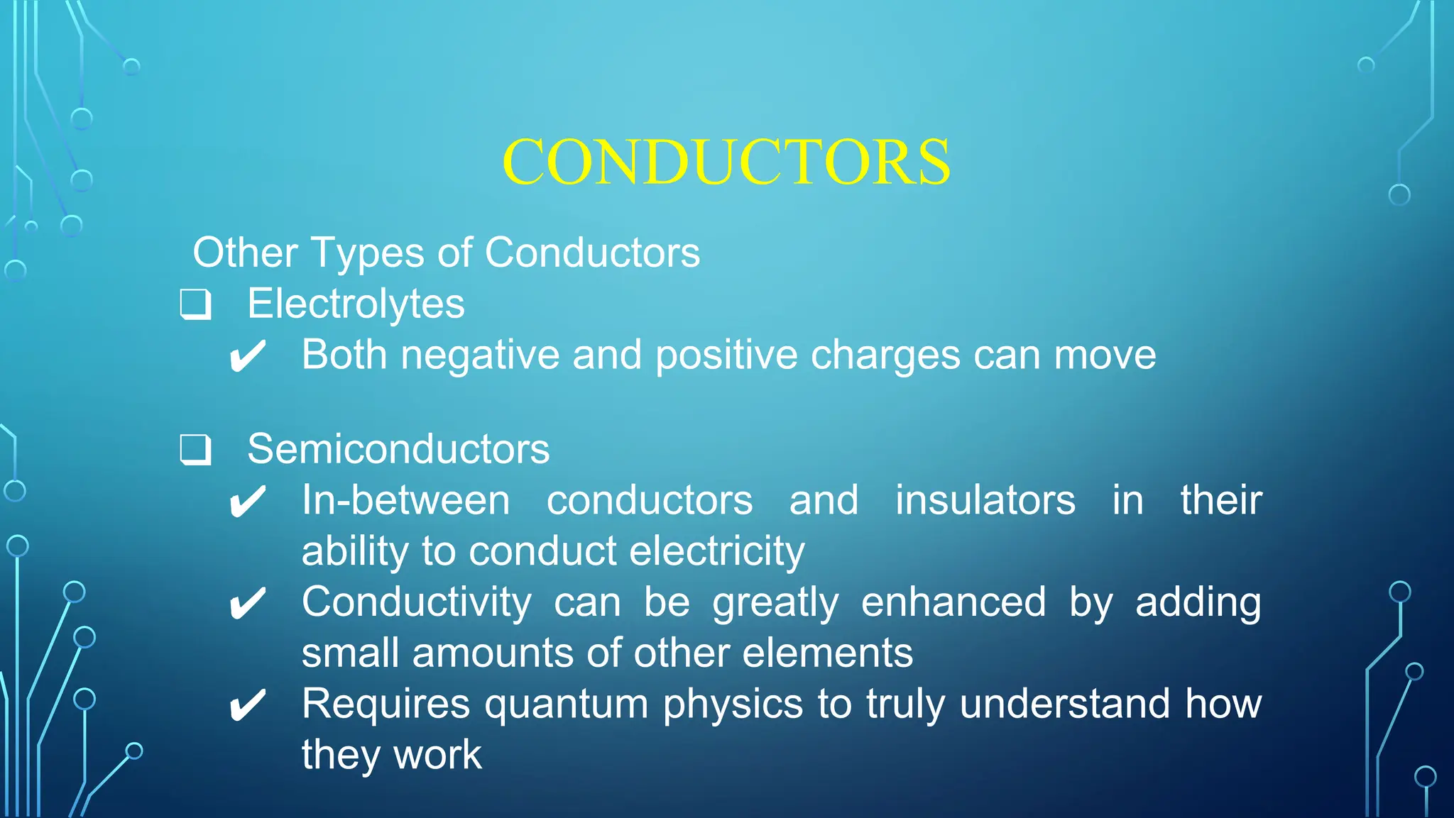 CONDUCTORS
Other Types of Conductors
❑ Electrolytes
✔ Both negative and positive charges can move
❑ Semiconductors
✔ In-between conductors and insulators in their
ability to conduct electricity
✔ Conductivity can be greatly enhanced by adding
small amounts of other elements
✔ Requires quantum physics to truly understand how
they work
 