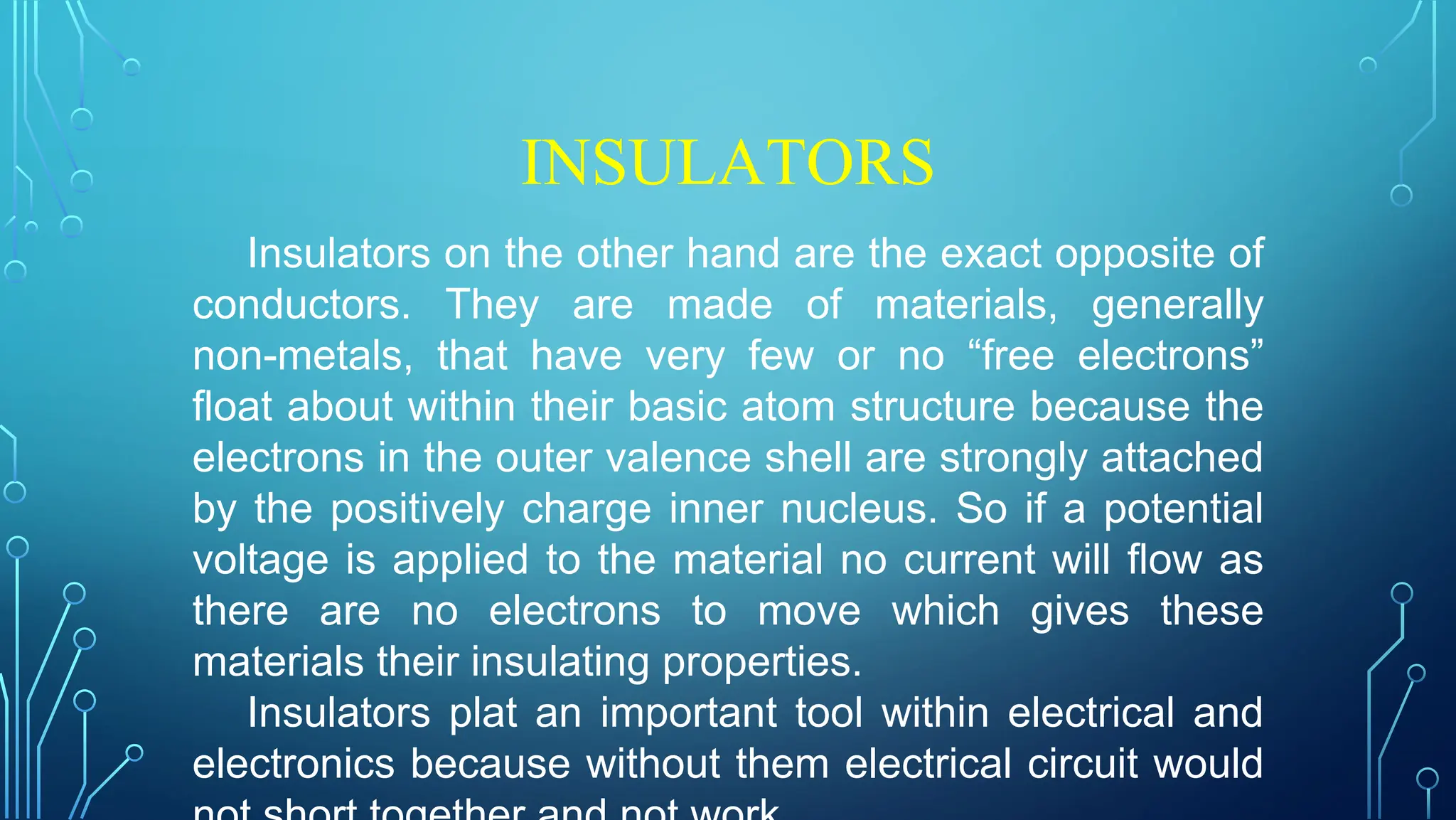 INSULATORS
Insulators on the other hand are the exact opposite of
conductors. They are made of materials, generally
non-metals, that have very few or no “free electrons”
float about within their basic atom structure because the
electrons in the outer valence shell are strongly attached
by the positively charge inner nucleus. So if a potential
voltage is applied to the material no current will flow as
there are no electrons to move which gives these
materials their insulating properties.
Insulators plat an important tool within electrical and
electronics because without them electrical circuit would
 