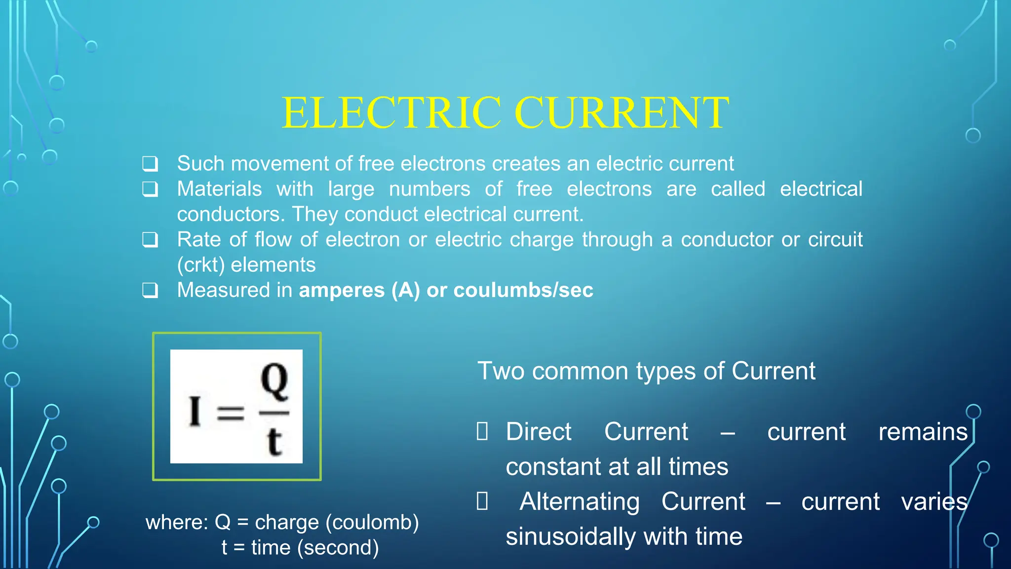 ELECTRIC CURRENT
❑ Such movement of free electrons creates an electric current
❑ Materials with large numbers of free electrons are called electrical
conductors. They conduct electrical current.
❑ Rate of flow of electron or electric charge through a conductor or circuit
(crkt) elements
❑ Measured in amperes (A) or coulumbs/sec
where: Q = charge (coulomb)
t = time (second)
Two common types of Current
Direct Current – current remains
constant at all times
Alternating Current – current varies
sinusoidally with time
 