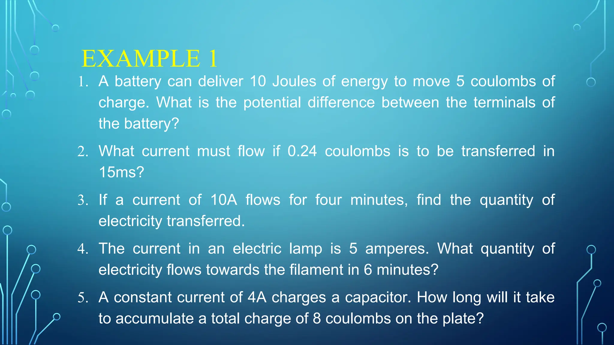 EXAMPLE 1
1. A battery can deliver 10 Joules of energy to move 5 coulombs of
charge. What is the potential difference between the terminals of
the battery?
2. What current must flow if 0.24 coulombs is to be transferred in
15ms?
3. If a current of 10A flows for four minutes, find the quantity of
electricity transferred.
4. The current in an electric lamp is 5 amperes. What quantity of
electricity flows towards the filament in 6 minutes?
5. A constant current of 4A charges a capacitor. How long will it take
to accumulate a total charge of 8 coulombs on the plate?
 
