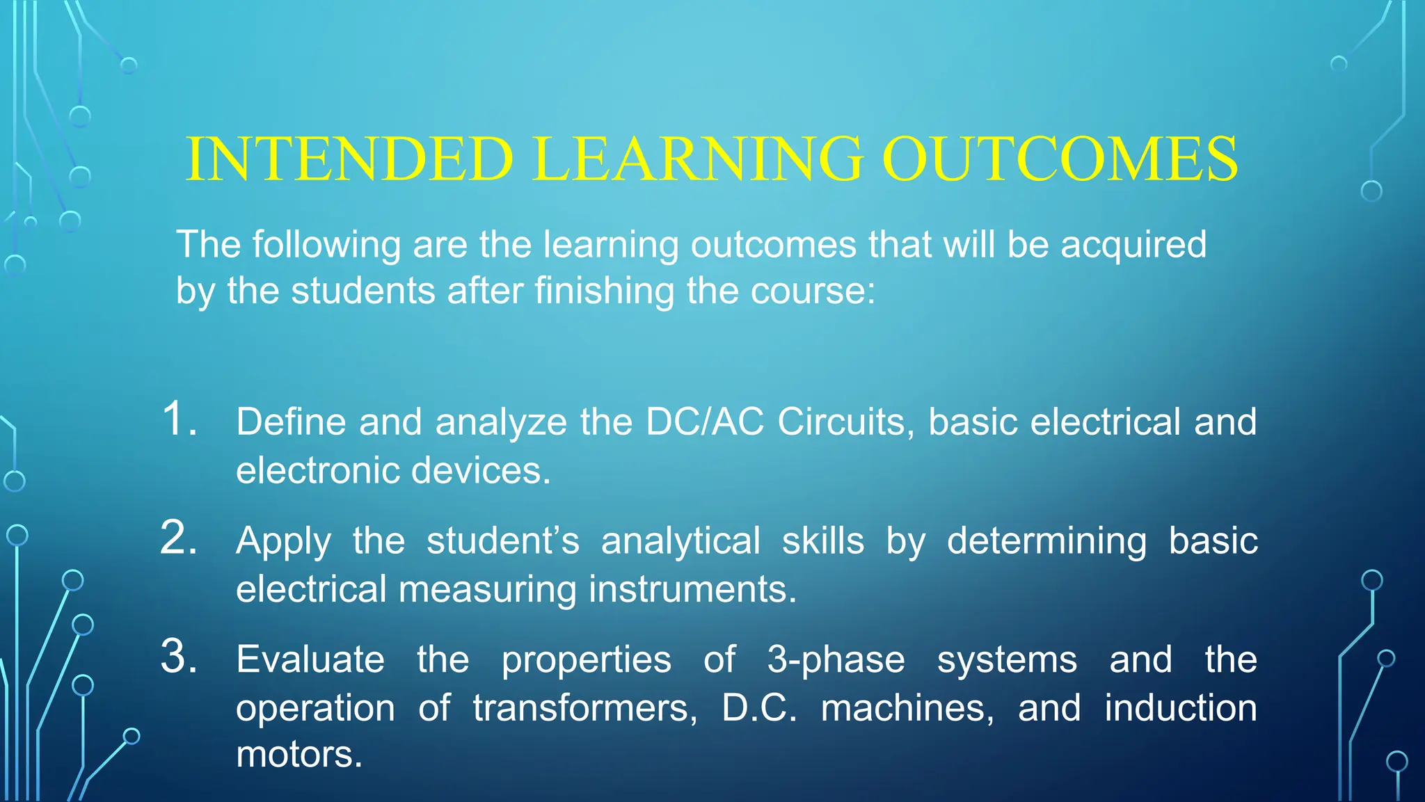 INTENDED LEARNING OUTCOMES
The following are the learning outcomes that will be acquired
by the students after finishing the course:
1. Define and analyze the DC/AC Circuits, basic electrical and
electronic devices.
2. Apply the student’s analytical skills by determining basic
electrical measuring instruments.
3. Evaluate the properties of 3-phase systems and the
operation of transformers, D.C. machines, and induction
motors.
 