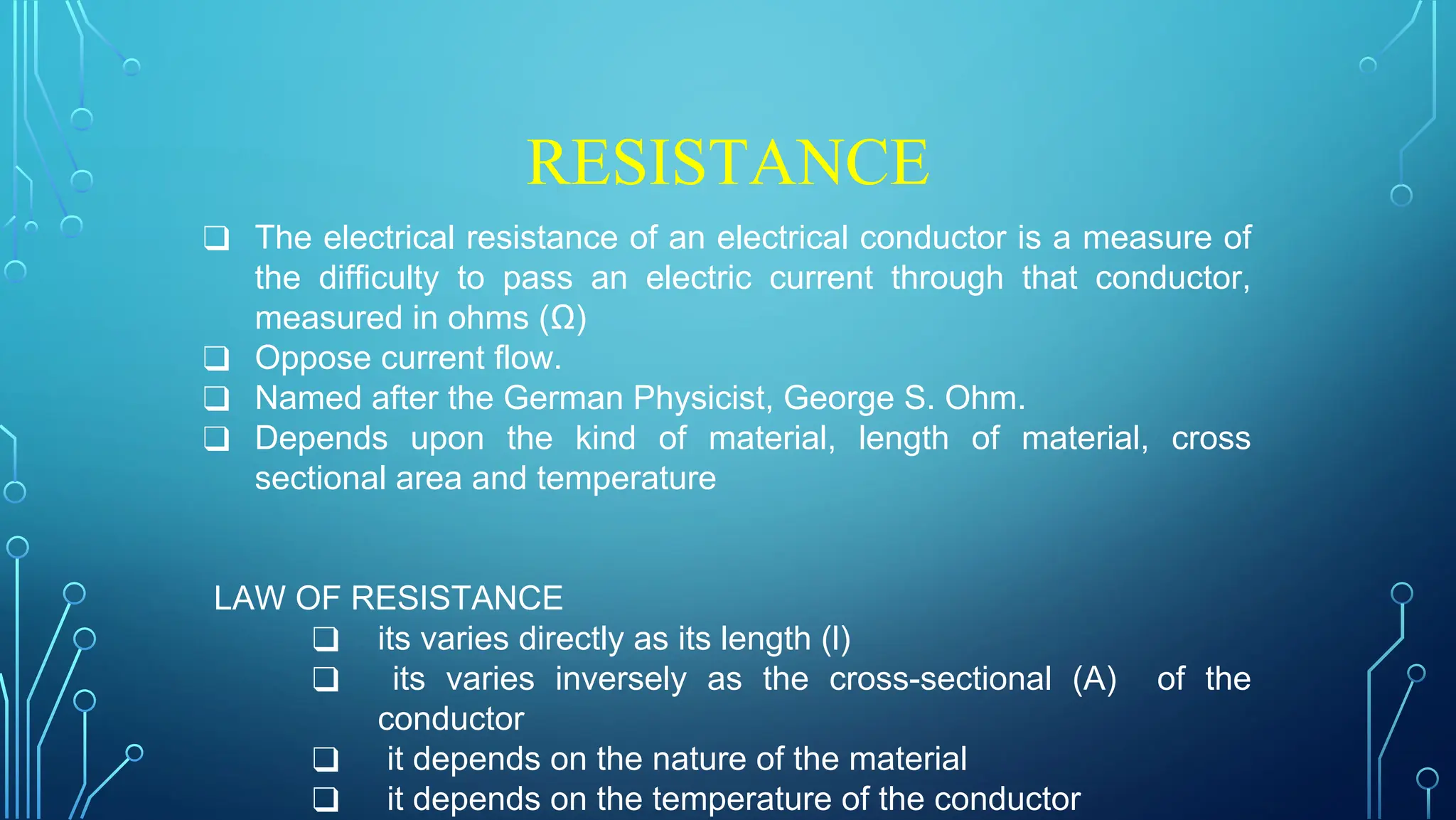 RESISTANCE
❑ The electrical resistance of an electrical conductor is a measure of
the difficulty to pass an electric current through that conductor,
measured in ohms (Ω)
❑ Oppose current flow.
❑ Named after the German Physicist, George S. Ohm.
❑ Depends upon the kind of material, length of material, cross
sectional area and temperature
LAW OF RESISTANCE
❑ its varies directly as its length (l)
❑ its varies inversely as the cross-sectional (A) of the
conductor
❑ it depends on the nature of the material
❑ it depends on the temperature of the conductor
 