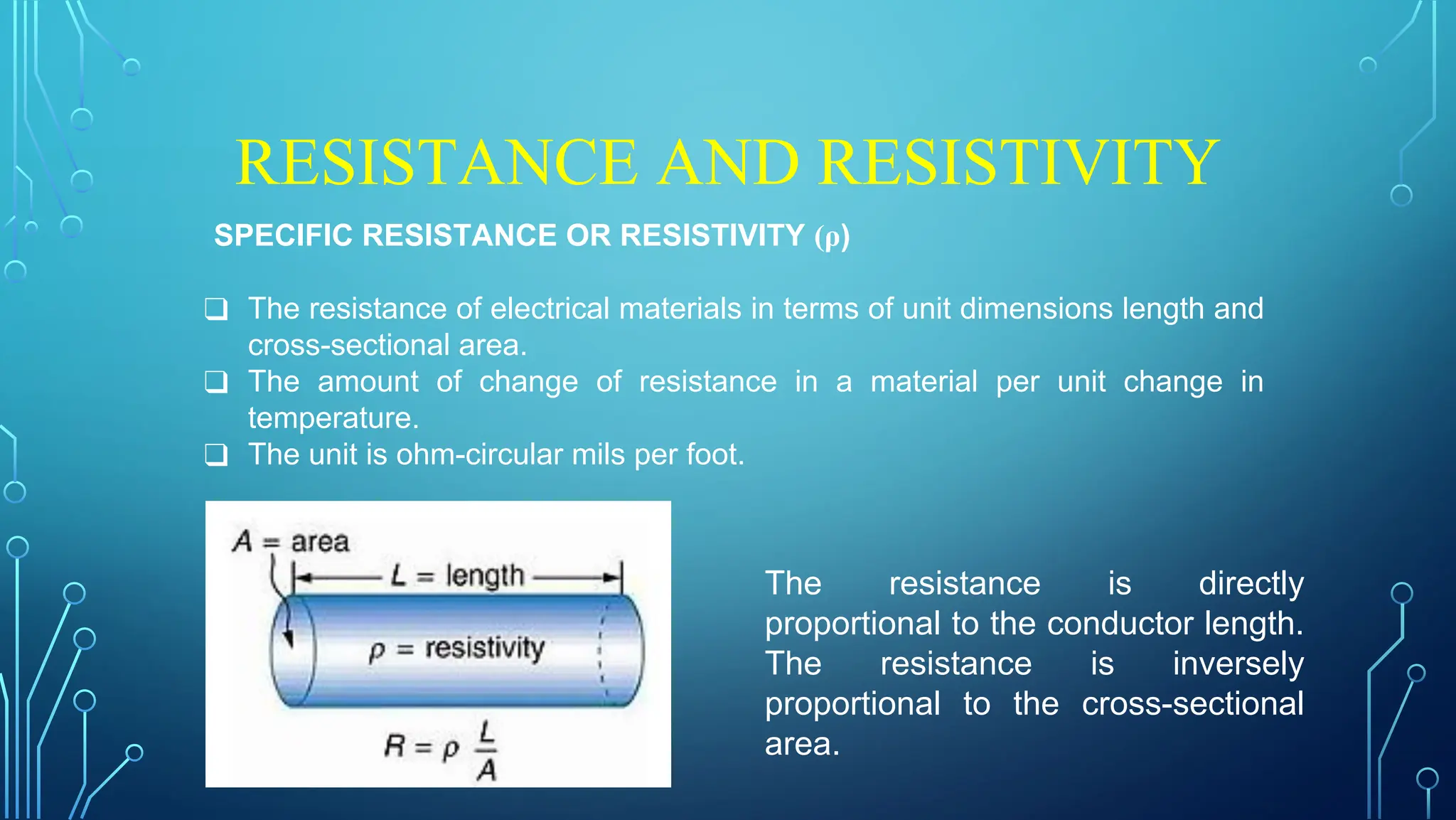 RESISTANCE AND RESISTIVITY
SPECIFIC RESISTANCE OR RESISTIVITY (ρ)
❑ The resistance of electrical materials in terms of unit dimensions length and
cross-sectional area.
❑ The amount of change of resistance in a material per unit change in
temperature.
❑ The unit is ohm-circular mils per foot.
The resistance is directly
proportional to the conductor length.
The resistance is inversely
proportional to the cross-sectional
area.
 