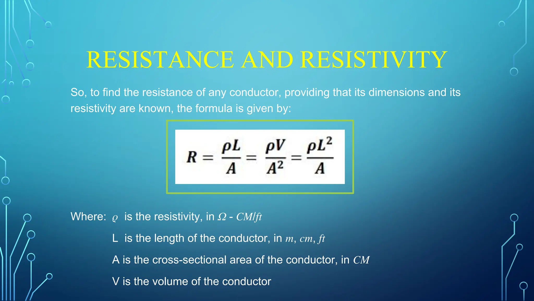 RESISTANCE AND RESISTIVITY
So, to find the resistance of any conductor, providing that its dimensions and its
resistivity are known, the formula is given by:
Where: 𝜌 is the resistivity, in 𝛺 - 𝐶𝑀/𝑓𝑡
L is the length of the conductor, in 𝑚, 𝑐𝑚, 𝑓𝑡
A is the cross-sectional area of the conductor, in 𝐶𝑀
V is the volume of the conductor
 