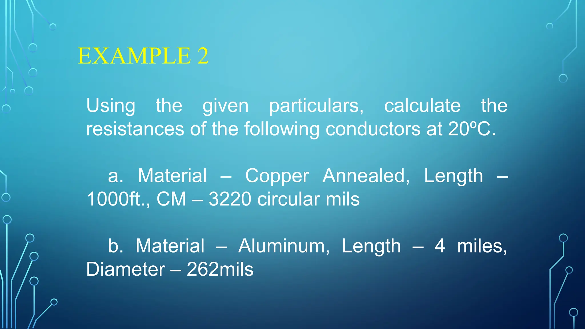 EXAMPLE 2
Using the given particulars, calculate the
resistances of the following conductors at 20ºC.
a. Material – Copper Annealed, Length –
1000ft., CM – 3220 circular mils
b. Material – Aluminum, Length – 4 miles,
Diameter – 262mils
 