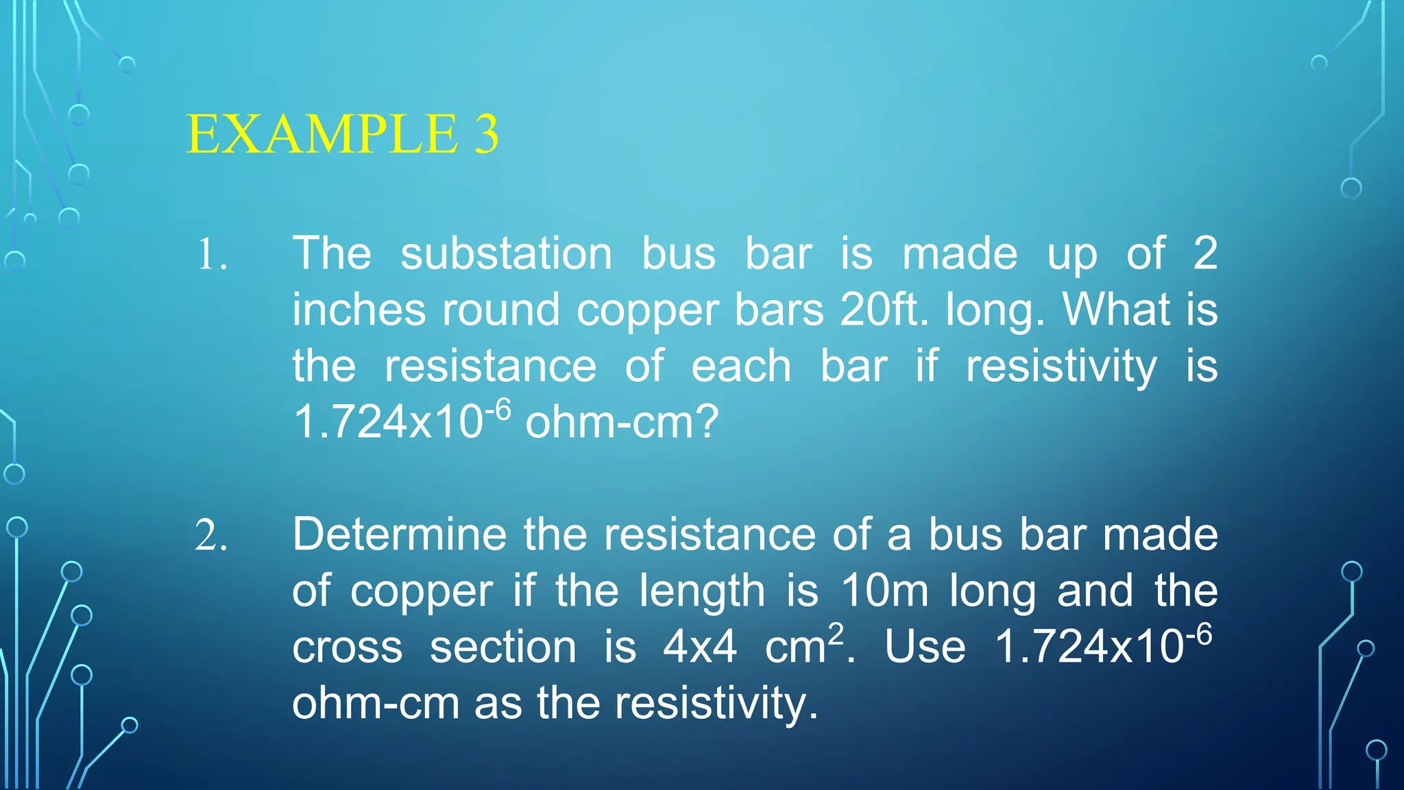 EXAMPLE 3
1. The substation bus bar is made up of 2
inches round copper bars 20ft. long. What is
the resistance of each bar if resistivity is
1.724x10-6
ohm-cm?
2. Determine the resistance of a bus bar made
of copper if the length is 10m long and the
cross section is 4x4 cm2
. Use 1.724x10-6
ohm-cm as the resistivity.
 