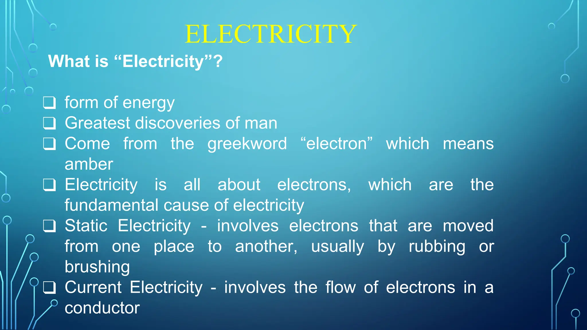 ELECTRICITY
What is “Electricity”?
❑ form of energy
❑ Greatest discoveries of man
❑ Come from the greekword “electron” which means
amber
❑ Electricity is all about electrons, which are the
fundamental cause of electricity
❑ Static Electricity - involves electrons that are moved
from one place to another, usually by rubbing or
brushing
❑ Current Electricity - involves the flow of electrons in a
conductor
 