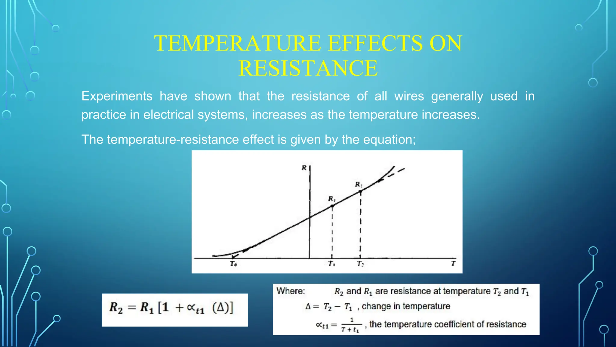 TEMPERATURE EFFECTS ON
RESISTANCE
Experiments have shown that the resistance of all wires generally used in
practice in electrical systems, increases as the temperature increases.
The temperature-resistance effect is given by the equation;
 