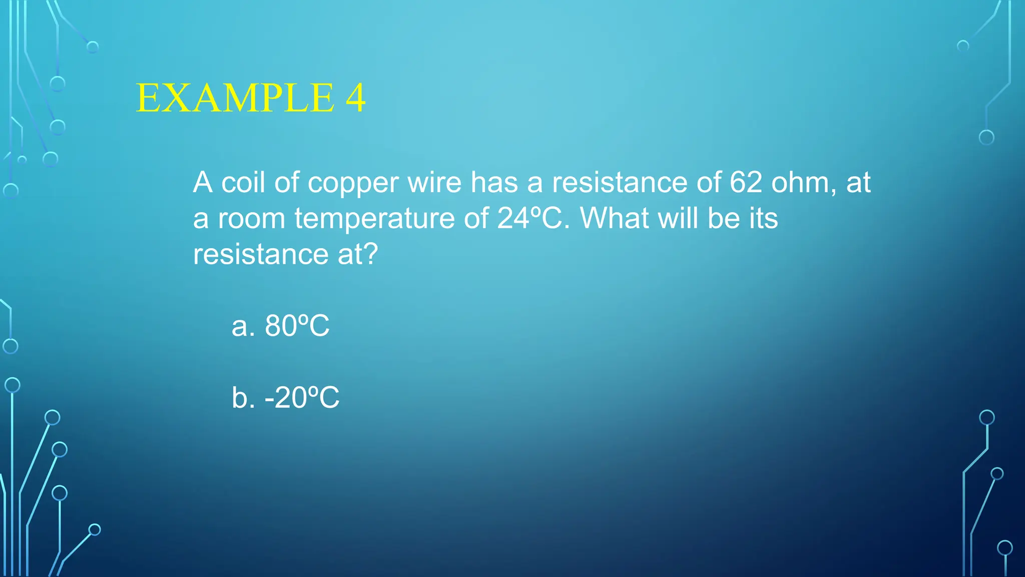 EXAMPLE 4
A coil of copper wire has a resistance of 62 ohm, at
a room temperature of 24ºC. What will be its
resistance at?
a. 80ºC
b. -20ºC
 