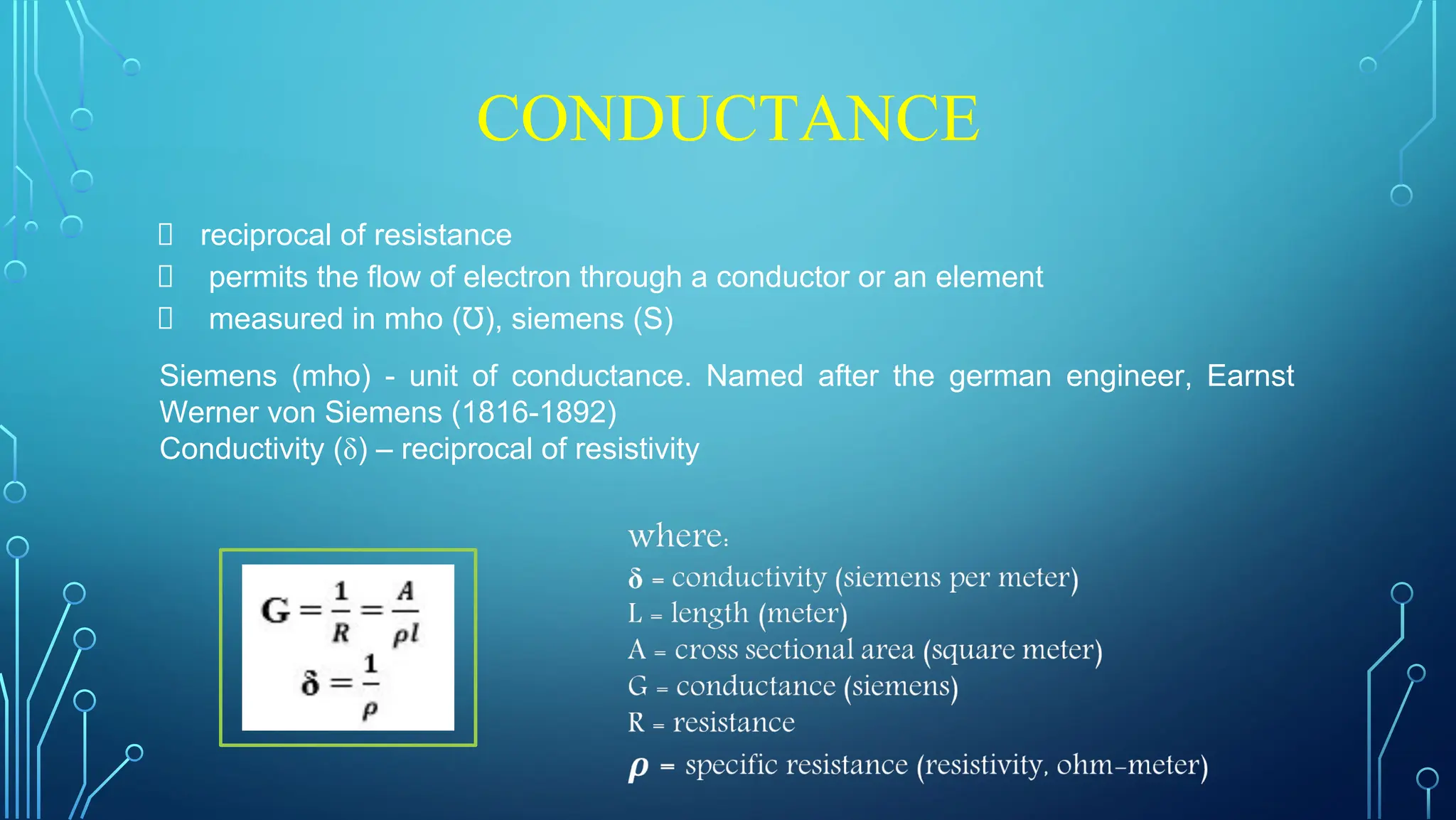 CONDUCTANCE
reciprocal of resistance
permits the flow of electron through a conductor or an element
measured in mho (Ʊ), siemens (S)
Siemens (mho) - unit of conductance. Named after the german engineer, Earnst
Werner von Siemens (1816-1892)
Conductivity (δ) – reciprocal of resistivity
 
