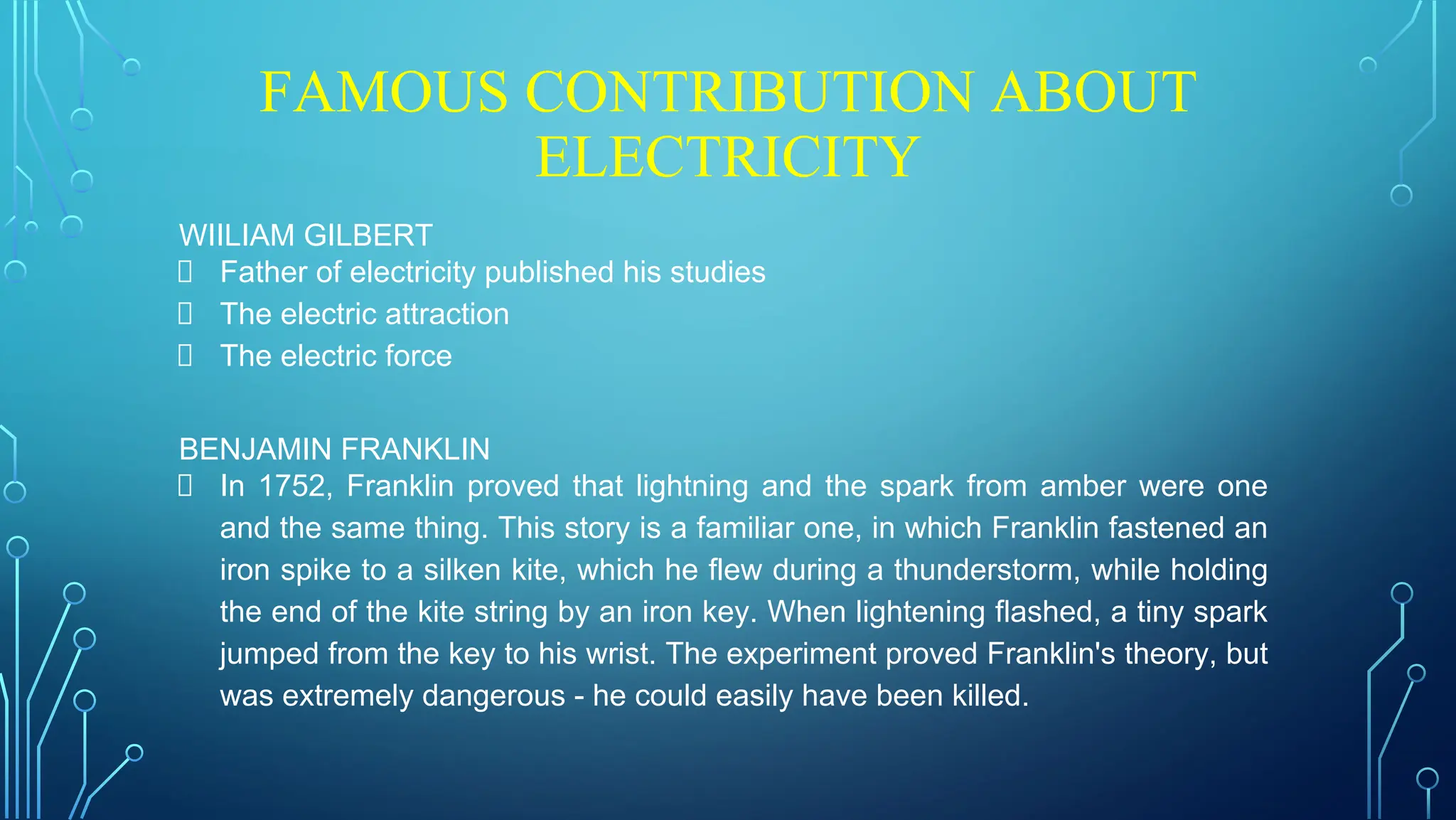 FAMOUS CONTRIBUTION ABOUT
ELECTRICITY
WIILIAM GILBERT
Father of electricity published his studies
The electric attraction
The electric force
BENJAMIN FRANKLIN
In 1752, Franklin proved that lightning and the spark from amber were one
and the same thing. This story is a familiar one, in which Franklin fastened an
iron spike to a silken kite, which he flew during a thunderstorm, while holding
the end of the kite string by an iron key. When lightening flashed, a tiny spark
jumped from the key to his wrist. The experiment proved Franklin's theory, but
was extremely dangerous - he could easily have been killed.
 