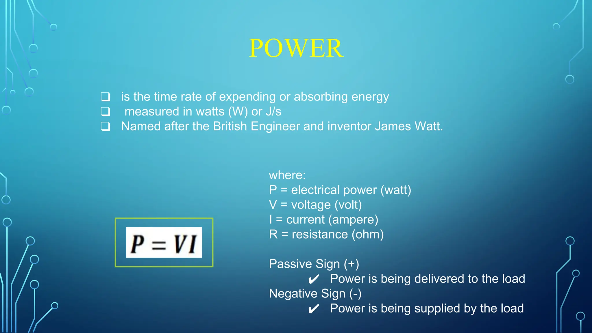 POWER
❑ is the time rate of expending or absorbing energy
❑ measured in watts (W) or J/s
❑ Named after the British Engineer and inventor James Watt.
where:
P = electrical power (watt)
V = voltage (volt)
I = current (ampere)
R = resistance (ohm)
Passive Sign (+)
✔ Power is being delivered to the load
Negative Sign (-)
✔ Power is being supplied by the load
 
