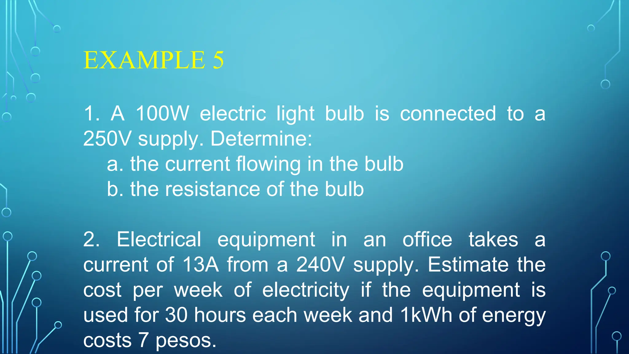 EXAMPLE 5
1. A 100W electric light bulb is connected to a
250V supply. Determine:
a. the current flowing in the bulb
b. the resistance of the bulb
2. Electrical equipment in an office takes a
current of 13A from a 240V supply. Estimate the
cost per week of electricity if the equipment is
used for 30 hours each week and 1kWh of energy
costs 7 pesos.
 