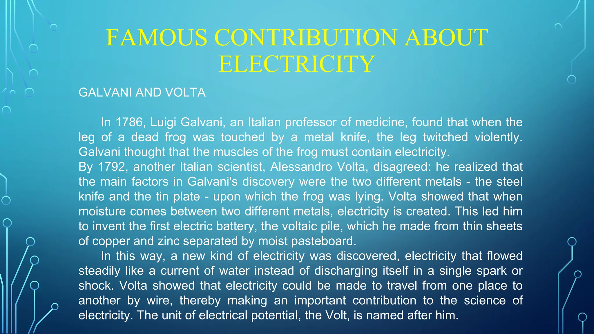 FAMOUS CONTRIBUTION ABOUT
ELECTRICITY
GALVANI AND VOLTA
In 1786, Luigi Galvani, an Italian professor of medicine, found that when the
leg of a dead frog was touched by a metal knife, the leg twitched violently.
Galvani thought that the muscles of the frog must contain electricity.
By 1792, another Italian scientist, Alessandro Volta, disagreed: he realized that
the main factors in Galvani's discovery were the two different metals - the steel
knife and the tin plate - upon which the frog was lying. Volta showed that when
moisture comes between two different metals, electricity is created. This led him
to invent the first electric battery, the voltaic pile, which he made from thin sheets
of copper and zinc separated by moist pasteboard.
In this way, a new kind of electricity was discovered, electricity that flowed
steadily like a current of water instead of discharging itself in a single spark or
shock. Volta showed that electricity could be made to travel from one place to
another by wire, thereby making an important contribution to the science of
electricity. The unit of electrical potential, the Volt, is named after him.
 