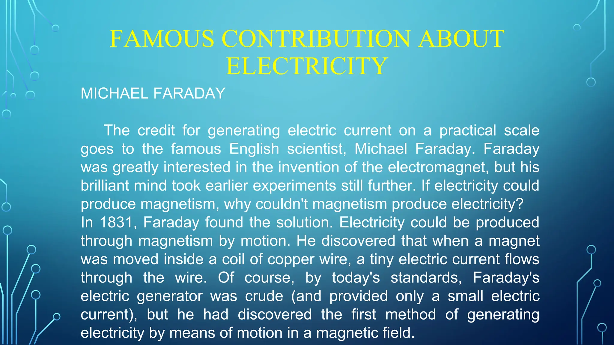 FAMOUS CONTRIBUTION ABOUT
ELECTRICITY
MICHAEL FARADAY
The credit for generating electric current on a practical scale
goes to the famous English scientist, Michael Faraday. Faraday
was greatly interested in the invention of the electromagnet, but his
brilliant mind took earlier experiments still further. If electricity could
produce magnetism, why couldn't magnetism produce electricity?
In 1831, Faraday found the solution. Electricity could be produced
through magnetism by motion. He discovered that when a magnet
was moved inside a coil of copper wire, a tiny electric current flows
through the wire. Of course, by today's standards, Faraday's
electric generator was crude (and provided only a small electric
current), but he had discovered the first method of generating
electricity by means of motion in a magnetic field.
 
