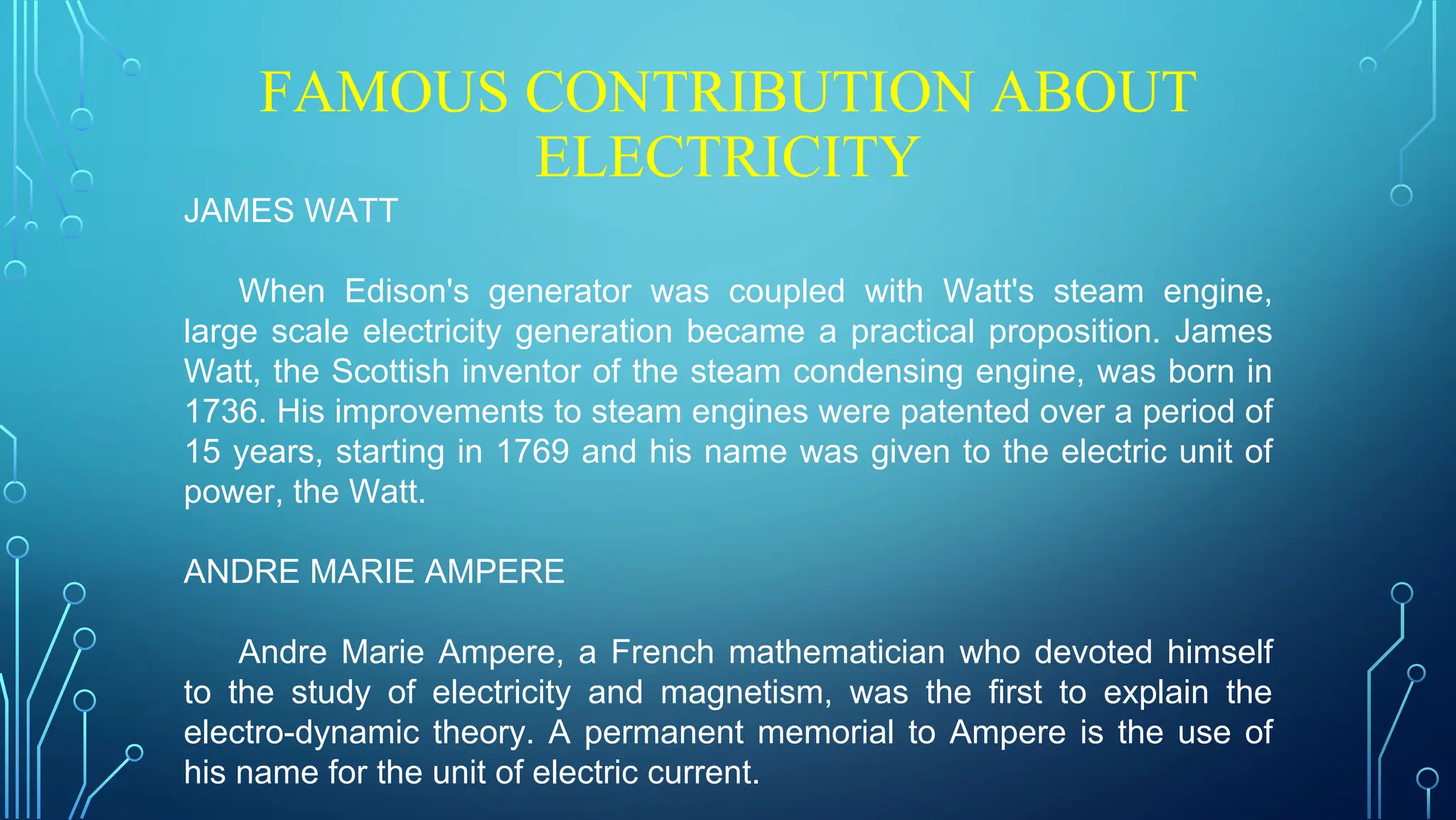FAMOUS CONTRIBUTION ABOUT
ELECTRICITY
JAMES WATT
When Edison's generator was coupled with Watt's steam engine,
large scale electricity generation became a practical proposition. James
Watt, the Scottish inventor of the steam condensing engine, was born in
1736. His improvements to steam engines were patented over a period of
15 years, starting in 1769 and his name was given to the electric unit of
power, the Watt.
ANDRE MARIE AMPERE
Andre Marie Ampere, a French mathematician who devoted himself
to the study of electricity and magnetism, was the first to explain the
electro-dynamic theory. A permanent memorial to Ampere is the use of
his name for the unit of electric current.
 