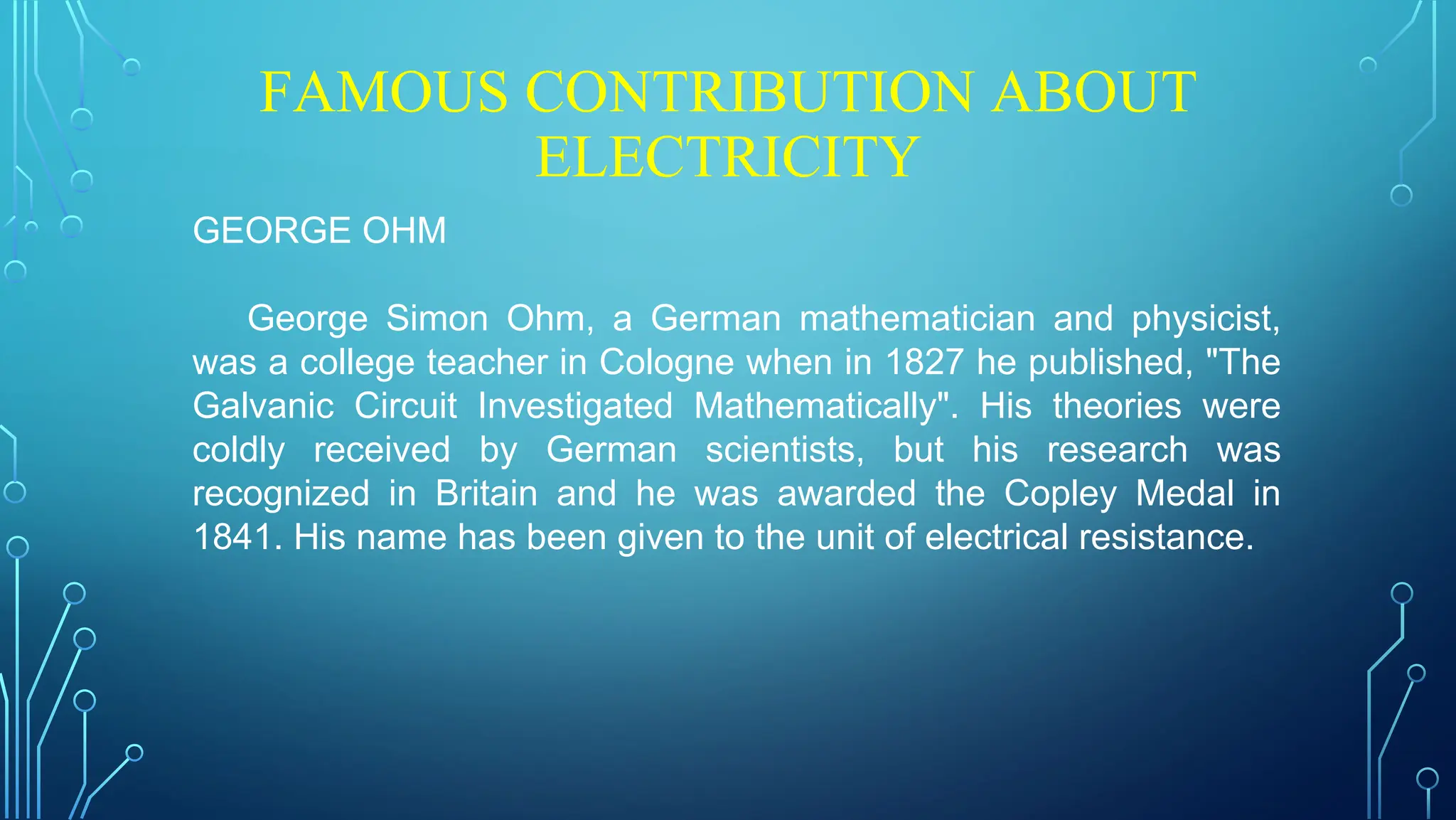 FAMOUS CONTRIBUTION ABOUT
ELECTRICITY
GEORGE OHM
George Simon Ohm, a German mathematician and physicist,
was a college teacher in Cologne when in 1827 he published, "The
Galvanic Circuit Investigated Mathematically". His theories were
coldly received by German scientists, but his research was
recognized in Britain and he was awarded the Copley Medal in
1841. His name has been given to the unit of electrical resistance.
 