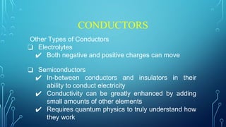 CONDUCTORS
Other Types of Conductors
❑ Electrolytes
✔ Both negative and positive charges can move
❑ Semiconductors
✔ In-between conductors and insulators in their
ability to conduct electricity
✔ Conductivity can be greatly enhanced by adding
small amounts of other elements
✔ Requires quantum physics to truly understand how
they work
 