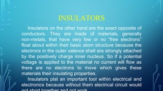 INSULATORS
Insulators on the other hand are the exact opposite of
conductors. They are made of materials, generally
non-metals, that have very few or no “free electrons”
float about within their basic atom structure because the
electrons in the outer valence shell are strongly attached
by the positively charge inner nucleus. So if a potential
voltage is applied to the material no current will flow as
there are no electrons to move which gives these
materials their insulating properties.
Insulators plat an important tool within electrical and
electronics because without them electrical circuit would
 