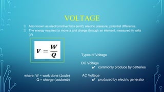 VOLTAGE
Also known as electromotive force (emf); electric pressure; potential difference.
The energy required to move a unit charge through an element, measured in volts
(V)
where: W = work done (Joule)
Q = charge (coulomb)
Types of Voltage
DC Voltage
✔ commonly produce by batteries
AC Voltage
✔ produced by electric generator
 