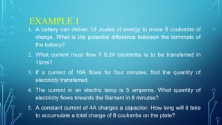 EXAMPLE 1
1. A battery can deliver 10 Joules of energy to move 5 coulombs of
charge. What is the potential difference between the terminals of
the battery?
2. What current must flow if 0.24 coulombs is to be transferred in
15ms?
3. If a current of 10A flows for four minutes, find the quantity of
electricity transferred.
4. The current in an electric lamp is 5 amperes. What quantity of
electricity flows towards the filament in 6 minutes?
5. A constant current of 4A charges a capacitor. How long will it take
to accumulate a total charge of 8 coulombs on the plate?
 