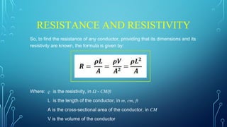RESISTANCE AND RESISTIVITY
So, to find the resistance of any conductor, providing that its dimensions and its
resistivity are known, the formula is given by:
Where: 𝜌 is the resistivity, in 𝛺 - 𝐶𝑀/𝑓𝑡
L is the length of the conductor, in 𝑚, 𝑐𝑚, 𝑓𝑡
A is the cross-sectional area of the conductor, in 𝐶𝑀
V is the volume of the conductor
 