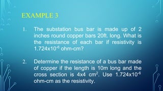 EXAMPLE 3
1. The substation bus bar is made up of 2
inches round copper bars 20ft. long. What is
the resistance of each bar if resistivity is
1.724x10-6
ohm-cm?
2. Determine the resistance of a bus bar made
of copper if the length is 10m long and the
cross section is 4x4 cm2
. Use 1.724x10-6
ohm-cm as the resistivity.
 