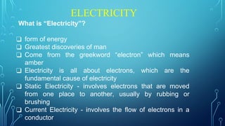 ELECTRICITY
What is “Electricity”?
❑ form of energy
❑ Greatest discoveries of man
❑ Come from the greekword “electron” which means
amber
❑ Electricity is all about electrons, which are the
fundamental cause of electricity
❑ Static Electricity - involves electrons that are moved
from one place to another, usually by rubbing or
brushing
❑ Current Electricity - involves the flow of electrons in a
conductor
 