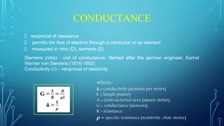 CONDUCTANCE
reciprocal of resistance
permits the flow of electron through a conductor or an element
measured in mho (Ʊ), siemens (S)
Siemens (mho) - unit of conductance. Named after the german engineer, Earnst
Werner von Siemens (1816-1892)
Conductivity (δ) – reciprocal of resistivity
 