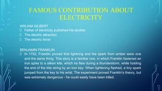 FAMOUS CONTRIBUTION ABOUT
ELECTRICITY
WIILIAM GILBERT
Father of electricity published his studies
The electric attraction
The electric force
BENJAMIN FRANKLIN
In 1752, Franklin proved that lightning and the spark from amber were one
and the same thing. This story is a familiar one, in which Franklin fastened an
iron spike to a silken kite, which he flew during a thunderstorm, while holding
the end of the kite string by an iron key. When lightening flashed, a tiny spark
jumped from the key to his wrist. The experiment proved Franklin's theory, but
was extremely dangerous - he could easily have been killed.
 