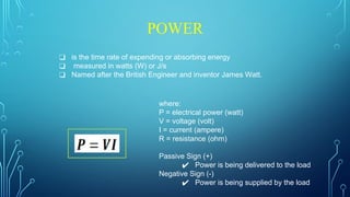 POWER
❑ is the time rate of expending or absorbing energy
❑ measured in watts (W) or J/s
❑ Named after the British Engineer and inventor James Watt.
where:
P = electrical power (watt)
V = voltage (volt)
I = current (ampere)
R = resistance (ohm)
Passive Sign (+)
✔ Power is being delivered to the load
Negative Sign (-)
✔ Power is being supplied by the load
 