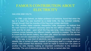 FAMOUS CONTRIBUTION ABOUT
ELECTRICITY
GALVANI AND VOLTA
In 1786, Luigi Galvani, an Italian professor of medicine, found that when the
leg of a dead frog was touched by a metal knife, the leg twitched violently.
Galvani thought that the muscles of the frog must contain electricity.
By 1792, another Italian scientist, Alessandro Volta, disagreed: he realized that
the main factors in Galvani's discovery were the two different metals - the steel
knife and the tin plate - upon which the frog was lying. Volta showed that when
moisture comes between two different metals, electricity is created. This led him
to invent the first electric battery, the voltaic pile, which he made from thin sheets
of copper and zinc separated by moist pasteboard.
In this way, a new kind of electricity was discovered, electricity that flowed
steadily like a current of water instead of discharging itself in a single spark or
shock. Volta showed that electricity could be made to travel from one place to
another by wire, thereby making an important contribution to the science of
electricity. The unit of electrical potential, the Volt, is named after him.
 