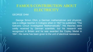 FAMOUS CONTRIBUTION ABOUT
ELECTRICITY
GEORGE OHM
George Simon Ohm, a German mathematician and physicist,
was a college teacher in Cologne when in 1827 he published, "The
Galvanic Circuit Investigated Mathematically". His theories were
coldly received by German scientists, but his research was
recognized in Britain and he was awarded the Copley Medal in
1841. His name has been given to the unit of electrical resistance.
 
