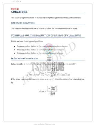 JNTUWORLD
UNIT-III
CURVATURE
The shape of a plane Curve is characterized by the degree of Bentness or Curvedness.
RADIUS OF CURVATURE
The reciprocal of the curvature of a curve is called the radius of curvature of curve.
FORMULAE FOR THE EVALUATION OF RADIUS OF CURVATURE
In this we have three types of problems
Problems to find Radius of Curvature in Cartesian Co-ordinates
Problems to find Radius of Curvature in Polar Co-ordinates
Problems to find Radius of Curvature in Parametric Form.
In Cartesian Co-ordinates
Let us consider be the given curve, then radius of curvature is given by
If the given equation of the curve is given as , then the radius of curvature is given
by
TSEDUHUB
www.tseduhub.blogspot.com
 